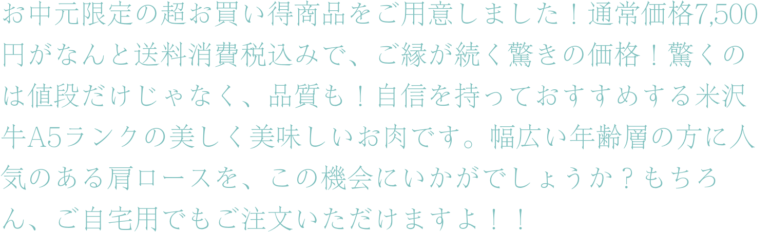 お中元限定の超お買い得商品をご用意しました！通常価格7,500円がなんと送料消費税込みで、ご縁が続く驚きの価格！驚くのは値段だけじゃなく、品質も！自信を持っておすすめする米沢牛A5ランクの美しく美味しいお肉です。幅広い年齢層の方に人気のある肩ロースを、この機会にいかがでしょうか？もちろん、ご自宅用でもご注文いただけますよ！！